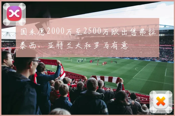 国米愿2000万至2500万欧出售弗拉泰西，亚特兰大和罗马有意