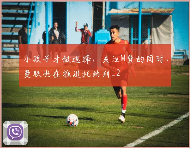 小孩子才做选择，关注M费的同时，曼联也在推进托纳利_2